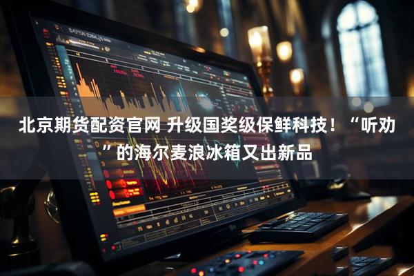 北京期货配资官网 升级国奖级保鲜科技！“听劝”的海尔麦浪冰箱又出新品
