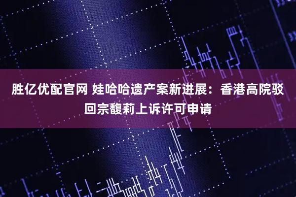 胜亿优配官网 娃哈哈遗产案新进展：香港高院驳回宗馥莉上诉许可申请