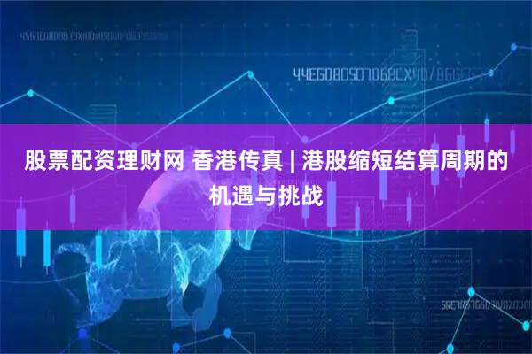 股票配资理财网 香港传真 | 港股缩短结算周期的机遇与挑战