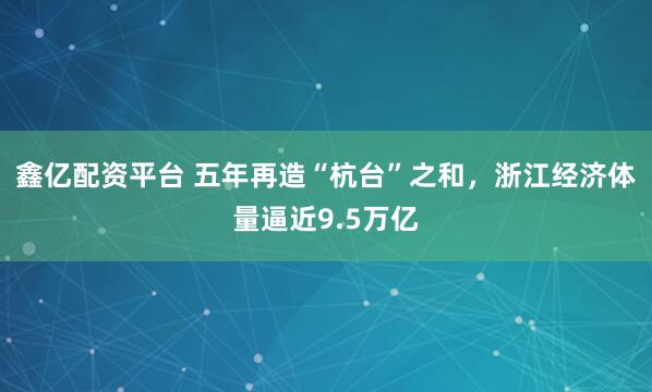 鑫亿配资平台 五年再造“杭台”之和，浙江经济体量逼近9.5万亿