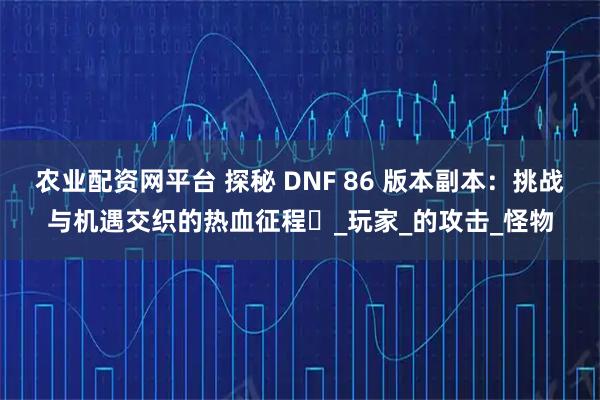 农业配资网平台 探秘 DNF 86 版本副本：挑战与机遇交织的热血征程​_玩家_的攻击_怪物