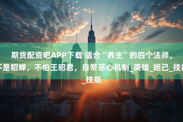 期货配资吧APP下载 适合“养生”的四个法师，不是貂蝉，不怕王昭君，自带恶心机制_英雄_妲己_技能