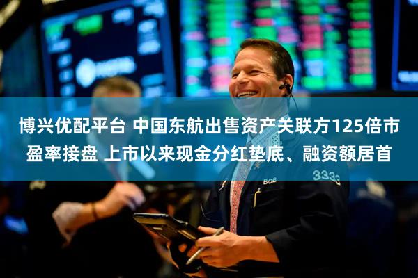 博兴优配平台 中国东航出售资产关联方125倍市盈率接盘 上市以来现金分红垫底、融资额居首