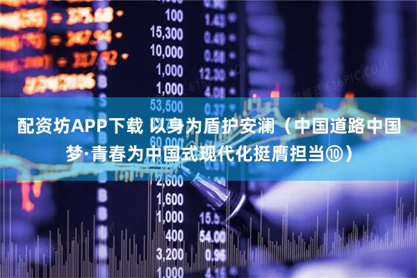 配资坊APP下载 以身为盾护安澜（中国道路中国梦·青春为中国式现代化挺膺担当⑩）