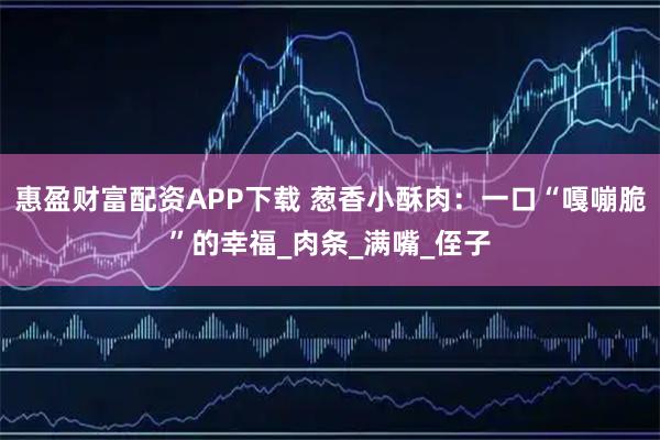 惠盈财富配资APP下载 葱香小酥肉：一口“嘎嘣脆”的幸福_肉条_满嘴_侄子