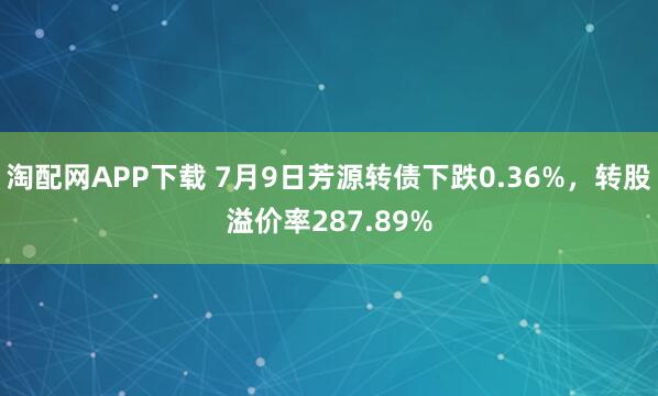 淘配网APP下载 7月9日芳源转债下跌0.36%，转股溢价率287.89%