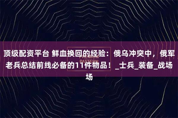 顶级配资平台 鲜血换回的经验：俄乌冲突中，俄军老兵总结前线必备的11件物品！_士兵_装备_战场