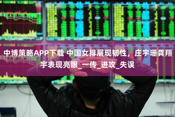 中博策略APP下载 中国女排展现韧性，庄宇珊龚翔宇表现亮眼_一传_进攻_失误