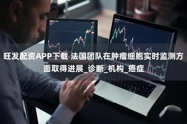 旺发配资APP下载 法国团队在肿瘤细胞实时监测方面取得进展_诊断_机构_癌症