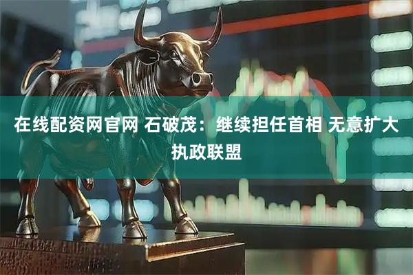 在线配资网官网 石破茂：继续担任首相 无意扩大执政联盟
