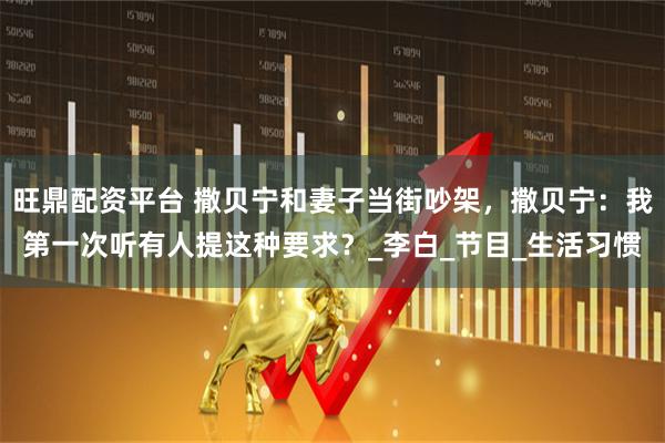 旺鼎配资平台 撒贝宁和妻子当街吵架，撒贝宁：我第一次听有人提这种要求？_李白_节目_生活习惯