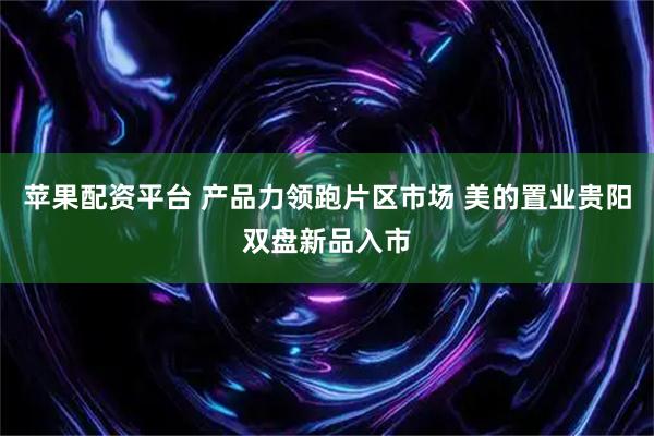 苹果配资平台 产品力领跑片区市场 美的置业贵阳双盘新品入市