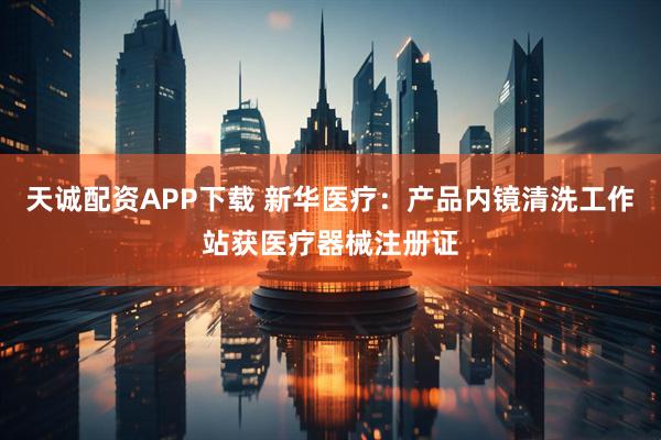 天诚配资APP下载 新华医疗：产品内镜清洗工作站获医疗器械注册证