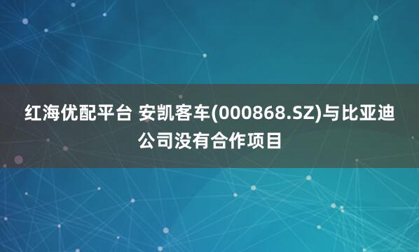 红海优配平台 安凯客车(000868.SZ)与比亚迪公司没有合作项目