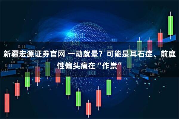 新疆宏源证券官网 一动就晕？可能是耳石症、前庭性偏头痛在“作祟”