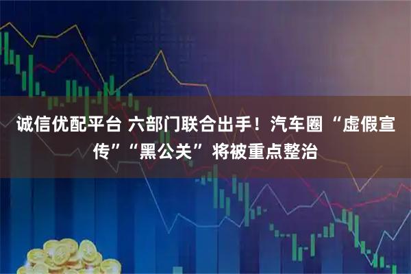 诚信优配平台 六部门联合出手！汽车圈 “虚假宣传”“黑公关” 将被重点整治