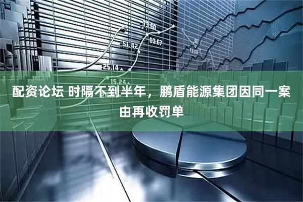 配资论坛 时隔不到半年，鹏盾能源集团因同一案由再收罚单