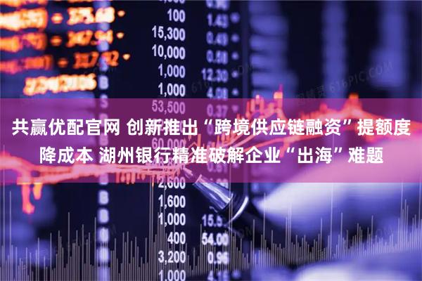 共赢优配官网 创新推出“跨境供应链融资”提额度降成本 湖州银行精准破解企业“出海”难题
