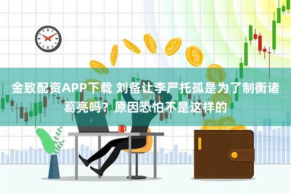 金致配资APP下载 刘备让李严托孤是为了制衡诸葛亮吗？原因恐怕不是这样的