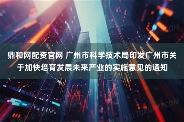鼎和网配资官网 广州市科学技术局印发广州市关于加快培育发展未来产业的实施意见的通知