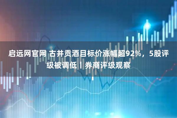 启远网官网 古井贡酒目标价涨幅超92%，5股评级被调低丨券商评级观察