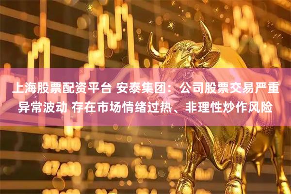 上海股票配资平台 安泰集团：公司股票交易严重异常波动 存在市场情绪过热、非理性炒作风险