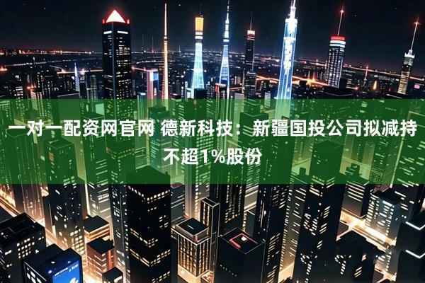 一对一配资网官网 德新科技：新疆国投公司拟减持不超1%股份