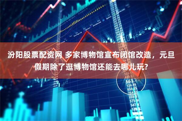 汾阳股票配资网 多家博物馆宣布闭馆改造，元旦假期除了逛博物馆还能去哪儿玩?