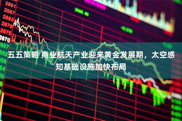 五五策略 商业航天产业迎来黄金发展期，太空感知基础设施加快布局