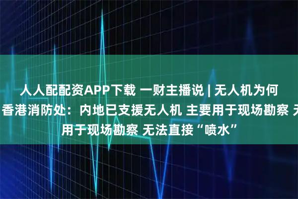 人人配配资APP下载 一财主播说 | 无人机为何不能高空灭火？香港消防处：内地已支援无人机 主要用于现场勘察 无法直接“喷水”