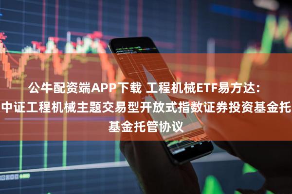 公牛配资端APP下载 工程机械ETF易方达: 易方达中证工程机械主题交易型开放式指数证券投资基金托管协议