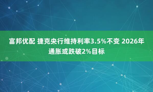 富邦优配 捷克央行维持利率3.5%不变 2026年通胀或跌破2%目标