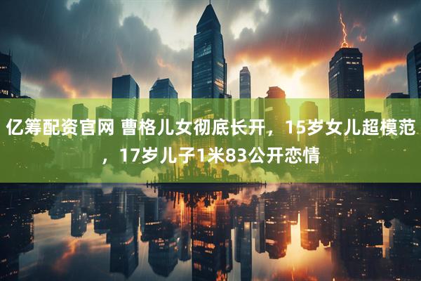 亿筹配资官网 曹格儿女彻底长开，15岁女儿超模范，17岁儿子1米83公开恋情