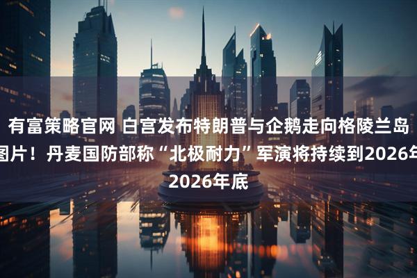 有富策略官网 白宫发布特朗普与企鹅走向格陵兰岛AI图片！丹麦国防部称“北极耐力”军演将持续到2026年底