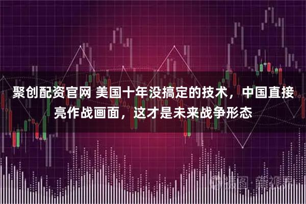 聚创配资官网 美国十年没搞定的技术，中国直接亮作战画面，这才是未来战争形态