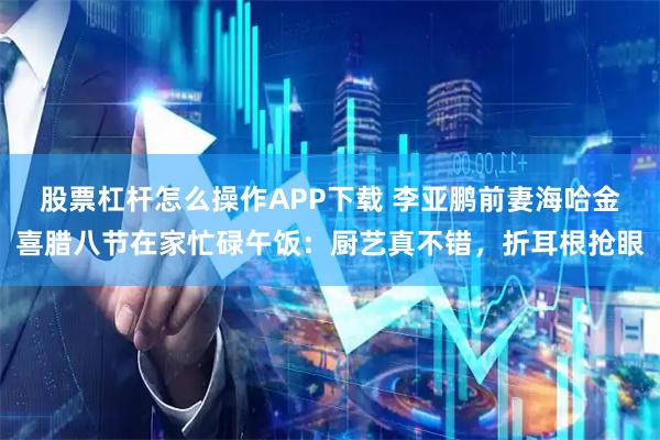股票杠杆怎么操作APP下载 李亚鹏前妻海哈金喜腊八节在家忙碌午饭：厨艺真不错，折耳根抢眼
