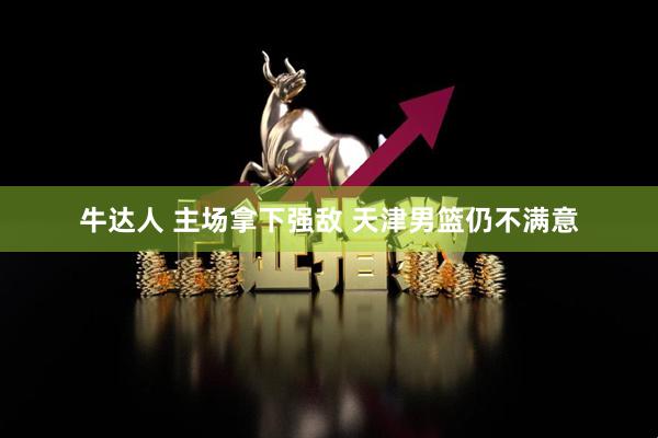 牛达人 主场拿下强敌 天津男篮仍不满意