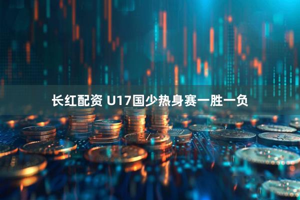长红配资 U17国少热身赛一胜一负