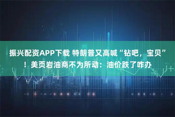 振兴配资APP下载 特朗普又高喊“钻吧，宝贝”！美页岩油商不为所动：油价跌了咋办
