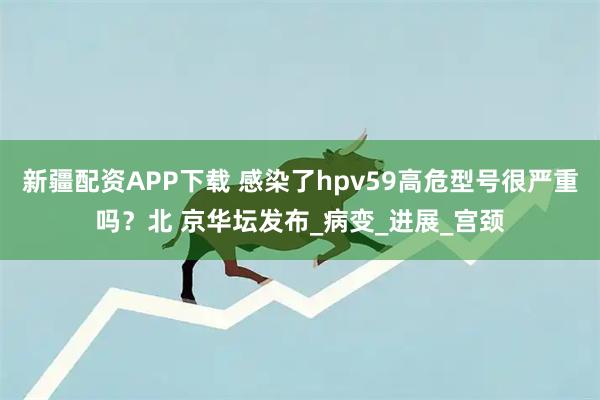 新疆配资APP下载 感染了hpv59高危型号很严重吗？北 京华坛发布_病变_进展_宫颈