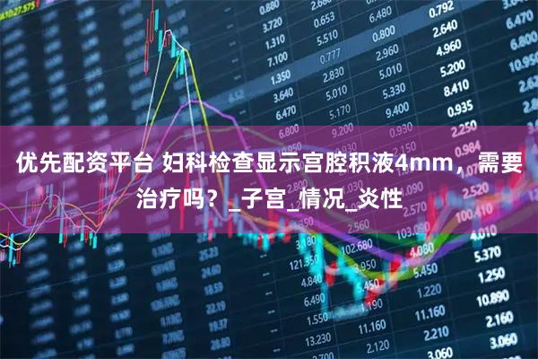 优先配资平台 妇科检查显示宫腔积液4mm，需要治疗吗？_子宫_情况_炎性