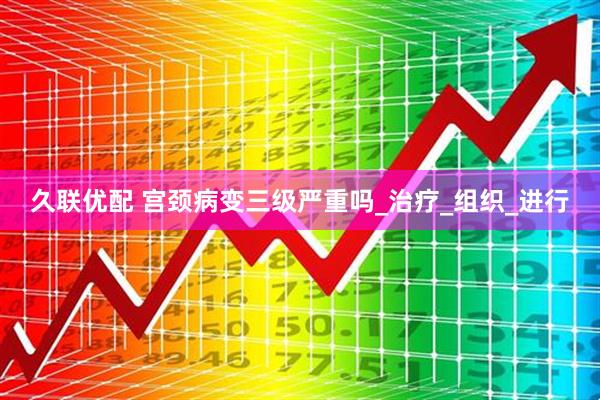 久联优配 宫颈病变三级严重吗_治疗_组织_进行