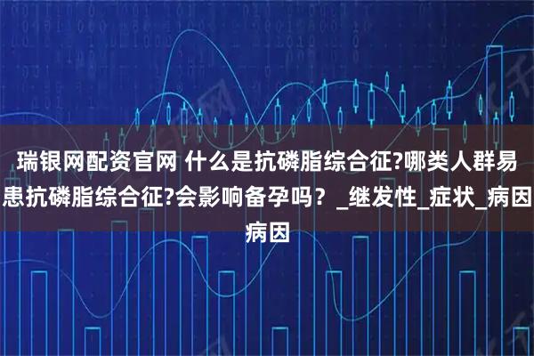 瑞银网配资官网 什么是抗磷脂综合征?哪类人群易患抗磷脂综合征?会影响备孕吗？_继发性_症状_病因