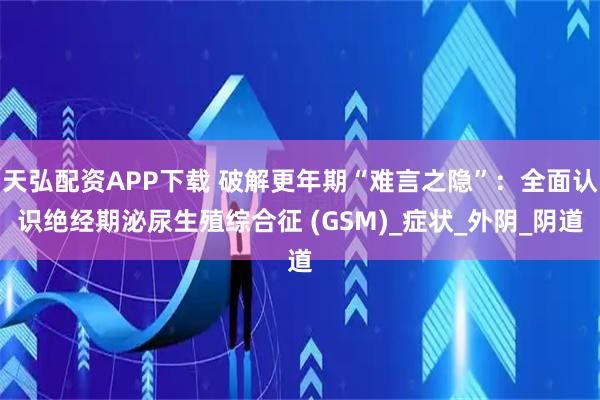 天弘配资APP下载 破解更年期“难言之隐”：全面认识绝经期泌尿生殖综合征 (GSM)_症状_外阴_阴道