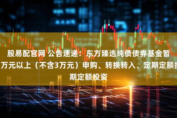 股易配官网 公告速递：东方臻选纯债债券基金暂停3万元以上（不含3万元）申购、转换转入、定期定额投资