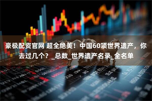 豪极配资官网 超全绝美！中国60项世界遗产，你去过几个？_总数_世界遗产名录_全名单