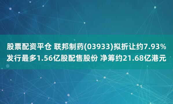 股票配资平仓 联邦制药(03933)拟折让约7.93%发行最多1.56亿股配售股份 净筹约21.68亿港元