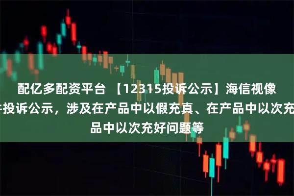 配亿多配资平台 【12315投诉公示】海信视像新增10件投诉公示，涉及在产品中以假充真、在产品中以次充好问题等