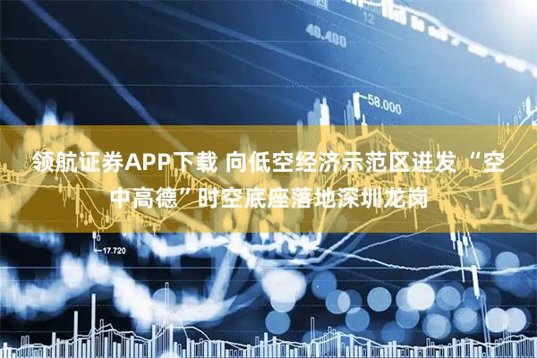 领航证券APP下载 向低空经济示范区迸发 “空中高德”时空底座落地深圳龙岗