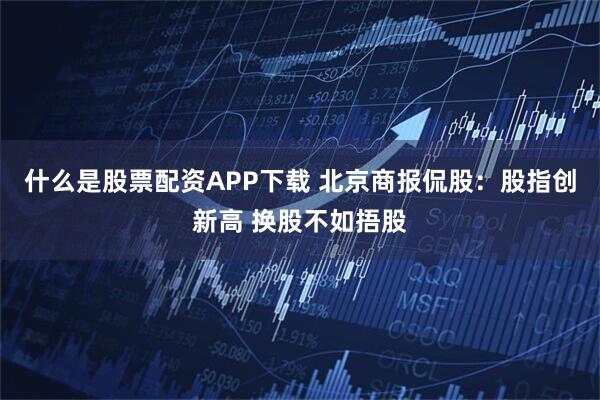 什么是股票配资APP下载 北京商报侃股：股指创新高 换股不如捂股